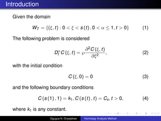 Introduction
Given the domain
WT = {(, t) : 0 <  < s (t) , 0 <   1, t > 0} (1)
The following problem is considered
D
t C (, t) = ?
?2C (, t)
?2
, (2)
with the initial condition
C (, 0) = 0 (3)
and the following boundary conditions
C (s (1) , 1) = k1, C (s (t) , t) = Cs, t > 0, (4)
where k1 is any constant.
Ogugua N. Onyejekwe Homotopy Analysis Method
 