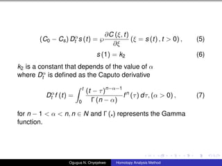 (C0 ? Cs) D
t s (t) = ?
?C (, t)
?
( = s (t) , t > 0) , (5)
s (1) = k2 (6)
k2 is a constant that depends of the value of 
where D
t is de?ned as the Caputo derivative
D
t f (t) =
t
0
(t ? )n??1
 (n ? )
fn
() d, ( > 0) , (7)
for n ? 1 <  < n, n  N and  ( ) represents the Gamma
function.
Ogugua N. Onyejekwe Homotopy Analysis Method
 
