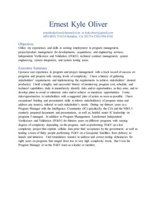 Ernest Kyle Oliver
ernestkyleoliver@hotmail.com or kyle.oliver@gmail.com
PO BOX 711614 Herndon, VA 20171 (703) 994-8182
Objectives
Utilize my experiences and skills in seeking employment in program management,
project/product management for developments, acquisitions, and engineering services,
Independent Verification and Validation (IV&V), technical contract management, system
engineering, system integration, and system testing areas.
Executive Summary
I possess vast experience in program and project management with a track record of success on
programs and projects with varying levels of complexity. I have a history of gathering
stakeholders’ requirements and implementing the requirements to achieve stakeholders’ desired
product(s). I hold a lengthy and successful history of monitoring program cost, schedule, and
technical capabilities daily to immediately identify risks and/or opportunities as they arise, and to
develop plans to avoid or minimize risks and/or achieve or maximize opportunities. I raise
risks/opportunities to stakeholders with a suggested plan of action as soon as possible. I have
exceptional briefing and presentation skills to inform stakeholder(s) of program status and
address any issue(s), tailored to each stakeholder’s needs. During my thirteen years as a
Program Manager with the Intelligence Community (IC) specifically the CIA and the NRO, I
routinely prepared documents and presentations, as well as, briefed senior IC leadership on
programs I managed. In addition to Program Management, I preformed Independent
Verification and Validation (IV&V) for thirteen years on different programs with varying
degrees of complexity depending on the program, such as preforming IV&V on a low
complexity project that exploits cellular data prior final acceptance by the government; as well as
leading a team of thirty people performing IV&V on a Geospatial Satellites from delivery to
launch and initiation. I led remediation team(s) to address and correct testing deficiencies for
eight years on programs that ranged from low to very high complexity levels, that I was the
Program Manager or on the IV&V team as a leader or member.
 