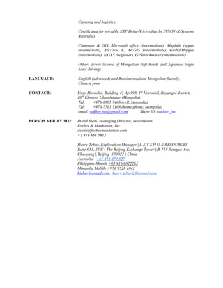 Camping and logistics.
Certificated for portable XRF Delta-X (certified by INNOV-X-Systems
Australia).
Computer & GIS: Microsoft office (intermediate), MapInfo (upper
intermediate), ArcView &, ArcGIS (intermediate), GlobalMapper
(intermediate), ioGAS (beginner), GPStrackmaker (intermediate)
Other: driver license of Mongolian (left hand) and Japanese (right
hand driving).
LANGUAGE: English (advanced) and Russian medium, Mongolian fluently,
Chinese poor
CONTACT: Unur Horoolol, Building 45 Apt#98, 1st
Horoolol, Bayangol district,
20th
Khoroo, Ulaanbaatar (Mongolia)
Tel: +976-8805 7468 (cell, Mongolia)
Tel: +976-7705 7168 (home phone, Mongolia)
email: sukhee.jus@gmail.com Skype ID: sukhee_jus
PERSON VERIFY ME: David Stein, Managing Director, Investments
Forbes & Manhattan, Inc.
dstein@forbesmanhattan.com
+1 416 861 5812
Henry Tebar, Exploration Manager | L E Y S H O N RESOURCES
Suite 03A, 11/F | The Beijing Exchange Tower | B-118 Jianguo Ave.
Chaoyang | Beijing 100022 | China
Australia: +61 418 479 827
Philippine Mobile +63 916 6822265
Mongolia Mobile +976 9528 1042
htebar@gmail.com, henry.tebar@bigpond.com
 