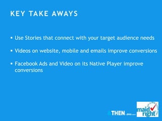 KEY TAKE AWAYS
 Use Stories that connect with your target audience needs
 Videos on website, mobile and emails improve conversions
 Facebook Ads and Video on its Native Player improve
conversions
 