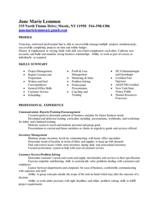 June Marie Lemmon
335 North Titmus Drive; Mastic, NY 11950 516-398-1306
junemarielemmon@gmail.com
PROFILE
Tenacious, motivated professional that is able to successfully manage multiple projects simultaneously,
successfully completing projects on time and within budget.
History of employment in varying fields with skill sets which complement each other. Cultivate new
accounts, and build and maintain strong business relationships. Ability to work as part of a team, or
individually as required.
SKILLS SUMMARY
 Project Management
 Report Creation and
Preparation
 Written and Oral
Correspondence
 General Office Skills
 Customer Service
 Scheduling
 Profit & Loss
Management
 Marketing & Sales
 Problem Solving
 Professional
Presentations
 Coaching and
Training
 DCA Diamontologist
and Gemologist
 Certified Pool
Operator
 AED/CPR Certified
 New York State
Notary Public
 Human Resources
Processes
PROFESSIONAL EXPERIENCE
Communication: Reports/Training/Encouragement
Created reports to determine patterns of business and plan for future business needs
Developed and delivered training curriculum including presentations, workbooks, and workshops
for initial and continued training
Motivate teams to reach and maintain personal and group goals
Presentations to current and future members or clients in regards to goods and services offered
Inventory Management
Maintain proper inventory levels by communicating with home office specialists
Determine needs of location in terms of labor and supplies to keep up with demand
Find and correct issues within store inventory during daily and semi-annual inventory
Created an inventory system to help with ease of customer service
Customer Service/Problem Solving
Determine customer’s needs and wants and supply merchandise and services to their specification
Exercise empathic and listening skills to systemically solve problems dealing with customers and
employees
Liaison between departments and companies for ease of business; comfortable communicating
with superiors and staff
Ability to grasp concepts outside the scope of the task on hand which may alter the outcome of a
decision
Ability to work under pressure,with tight deadlines and utilize problem solving skills to fulfill
project requirements
 