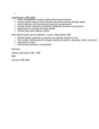 
Lead Security - 2000- 2002
 Follow all established company safety policies and procedures
 Provide general security of the perimeter and control access to all Hertz assets
 Assist customers with directions and equipment as appropriate
 Properly identify employees by following established process and procedures
 Responsible for scanning all exiting vehicles
 Provide world class customer service
Hertz Rental-Vehicle Service Attendant January 1996-October 2000
 Maintain Quality standards by preparing and cleaning vehicles for rent.
 This includes checking cars for damage, washing the exterior, vacuuming interior, check and
 Filling fluids and fuel
 And ensuring all features is operational.
Education
Vashon High School 1984 - 1988
GED
Job Corp 1988-1989
 
