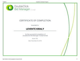 11/25/2015 DoubleClick Certification Programs
https://doubleclick­elearning.appspot.com/quizzes/results 1/1
CERTIFICATE OF COMPLETION
Awarded to:
LEVENTE KIRALY
for the successful completion of
DoubleClick Bid Manager Fundamentals
Score: 93%
Date: November 25, 2015
 