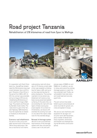 www.aarsleff.com
Road project Tanzania
Rehabilitation of 218 kilometres of road from Iyovi to Mafinga
In cooperation with Dutch Inter-
beton b.v., Aarsleff has rehabili-
tated the 150-kilometre-long road
stretch between Iyovi and Irin-
ga in Tanzania in East Africa in
the period from 2008 to 2011. In
2011, the contract was extended,
and up to August 2013 we are
rehabilitating 68 kilometres of
trunk road from Iringa to Maf-
inga. The projects are financed
by Danida’s mixed credits. The
road stretch is part of the Tan-
zam Highway; 1,000 kilometres
from the capital Dar es Salaam
to Tunduma on the border to
Zambia.
Extensive road rehabilitation
Our job is to carry out a com-
plete reconstruction of the entire
218-km-long road stretch. We
are to reconstruct a 6.7-metre-
wide existing road with shoul-
ders of 1.75 metres on both sides
of the road, establish a climbing
lane for heavy traffic and carry
out bus-bays and lay-bys for
police checkpoints. The existing
road bed is to be cement-sta-
bilised and will receive a new
base course gravel and asphalt
surfacing. At the same time, we
are extending the road with new
layers of base course grav-
el and asphalt. On a stretch of
22 kilometres, we have to drill
and blast the existing rock wall
on one side of the road to make
room for the extended design.
Renewal of drainage system
We are to carry out extensive
improvements of the drainage
system with new concrete box
culverts cast in situ and with
precast pipes of DN900 mm and
DN600 mm. In addition, we are
to renew and extend the existing
drainage systems to match the
new extended road. Finally, we
will establish lined side drains
and install steel and concrete
guard rails.
The joint venture has estab-
lished a quarry and produces all
stone ma-erials for gravel, con-
crete and asphalt in-house.
We use our own machinery and
equipment for all major con-
struction work. 650 Tanzanians
and a number of Danish and
Dutch engineers, technicians
and foremen are employed dur-
ing the 58-months construction
period.
 