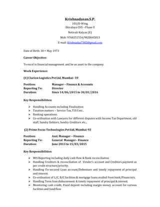 Krishnadasan.S.P.
101/D-Wing,
Shivalaya CHS –Phase II
Netivali-Kalyan (E)
Mob: 9768351554/9820645813
E-mail: Krishnadas7382@gmail.com
Date of Birth: 30 th May 1973
Career Objective:
To excel in financial management and be an asset to the company.
Work Experience:
(1) Clarion Logistics Pvt Ltd, Mumbai- 59
Position: Manager – Finance & Accounts
Reporting To: Director
Duration: Since 14/06/2015 to 30/01/2016
Key Responsibilities:
 Handling Accounts including Finalization
 Taxation matters – Service Tax, T.D.S etc..
 Banking operations.
 Co-ordination with Lawyers for different disputes with Income Tax Department, old
staff, Sundry Debtors, Sundry Creditors etc..
(2) Prime Focus Technologies Pvt Ltd, Mumbai-93
Position: Asst. Manager – Finance
Reporting To: General Manager– Finance
Duration: June 2013 to 15/03/2015
Key Responsibilities:
 MIS Reporting including daily cash flow & Bank reconciliation
 Handling Creditors & reconciliation of Vender’s account and Creditors payment as
per credit structure/priority.
 Handling Un-secured Loan account/Debenture and timely repayment of principal
and interest.
 Co-ordination of L/C, B/C facilities & mortgage loans availed from bank/Financiers.
 Handling Term loan disbursement & timely repayment of principal & interest.
 Monitoring cash credit, Fixed deposit including margin money account for various
facilities and fund flow
 