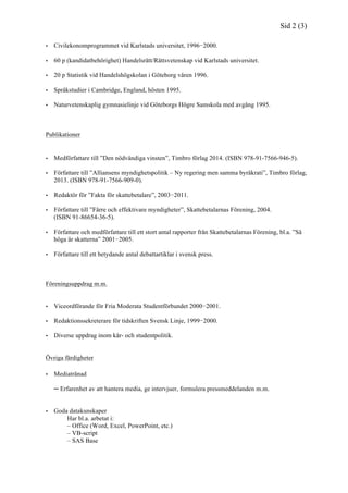 Sid 2 (3)
• Civilekonomprogrammet vid Karlstads universitet, 1996−2000.
• 60 p (kandidatbehörighet) Handelsrätt/Rättsvetenskap vid Karlstads universitet.
• 20 p Statistik vid Handelshögskolan i Göteborg våren 1996.
• Språkstudier i Cambridge, England, hösten 1995.
• Naturvetenskaplig gymnasielinje vid Göteborgs Högre Samskola med avgång 1995.
Publikationer
• Medförfattare till ”Den nödvändiga vinsten”, Timbro förlag 2014. (ISBN 978-91-7566-946-5).
• Författare till ”Alliansens myndighetspolitik – Ny regering men samma byråkrati”, Timbro förlag,
2013. (ISBN 978-91-7566-909-0).
• Redaktör för ”Fakta för skattebetalare”, 2003−2011.
• Författare till ”Färre och effektivare myndigheter”, Skattebetalarnas Förening, 2004.
(ISBN 91-86654-36-5).
• Författare och medförfattare till ett stort antal rapporter från Skattebetalarnas Förening, bl.a. ”Så
höga är skatterna” 2001−2005.
• Författare till ett betydande antal debattartiklar i svensk press.
Föreningsuppdrag m.m.
• Viceordförande för Fria Moderata Studentförbundet 2000−2001.
• Redaktionssekreterare för tidskriften Svensk Linje, 1999−2000.
• Diverse uppdrag inom kår- och studentpolitik.
Övriga färdigheter
• Mediatränad
─ Erfarenhet av att hantera media, ge intervjuer, formulera pressmeddelanden m.m.
• Goda datakunskaper
Har bl.a. arbetat i:
– Office (Word, Excel, PowerPoint, etc.)
– VB-script
– SAS Base
 