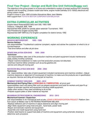 Final Year Project - Design and Built One Unit Vehicle(Buggy car)
The objective is the group project is to know and understand a system of project working from choosing
material until its working, (chassis model tube frame, engine model Daihatsu G10 1000cc,electrical and
wiring custom made)
Project is done in June 1993 at Institut Kemahiran Mara Jasin Melaka
With support from TOYOTA MOTOR CORPORATION MALAYSIA
EXTRA CURRICULAR ACTIVITIES
Angota Askar Wataniah(6051945) kem 508, 1993-1995
Treasury, Volleyball, IKM, 1994
Represented IKM JASIN for parade askar wataniah Tournament, 1993
Vice President for English society1992
Represented SMT BINTULU for English completion for district bintulu 1992
WORKING EXPERIENCE
NOUVUS MOTORSPORT 1995 - 1998
Service Advisor
Job responsibilities: Troubleshoot customer complaint, explain and advise the customer on what to do or
countermeasure
-Test drive before and after all job done
DENSO MALAYSIA SDN BHD 1998 - 2000
Technician
-Job responsibilities: take care of the production machine and plant equipment include maintenance
(daily,weekly,monthly) schedule,
- Repair machine breakdown to make sure that production process not disturbed.
-Overhaul machine follow schedule such as pump,gearbox,etc
-service and oiling all moving part
NICHICON MALAYSIA SDN BHD 2000 - 2003
Technician
Job responsibilities: take cake of plant equipment included maintenance and machine condition --Adjust
machine clearance or alignment of moving part of machine, to make sure the products are in specification
as required.-Service and oiling all moving part at machine
DOMINAT ENERGY SDN BHD 2003 - 2012
Mechanical And Piping Fitter at KENCANA HL FABRICATION at lumut yard
responsibilities mech and piping fitter such as prepare equipment and tools for workers and pipe fit up
-Repair & lubricate machine and equipment including install equipment.
-Helps other worker if they need something to do at site
-Prepare support plate or other material as required
MUHIBBAH PETROCHEMICAL ENGINEERING 2012 - 2013
Mechanical Foreman / Supervisor
Job responsibilities to do mechanical work at site, LEKAS II REGASIFICATION PROJECT Platform 3km
from beach at Melaka near to PETRONAS PENAPISAN MELAKA
-Replace defective part of machine or adjust clearance and align moving part
-Align Static equipment using hoist and jack , hand tools, power tools
-Repair and lubricate machine and equipment
-Assemble and install equipment using hand tool
-Position steel beams to support bed plate of machine and equipment using schematic drawing to
determine work procedure
 