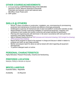 OTHER COURSE/ACHIEVEMENTS
1 - In house training at NIPPONDENSO MALAYSIA SDN BHD
Sequence Control, Machine Assembly & Dismantle
Pneumatic and hydraulic control with solenoid valve
MS Office, Excel, Power point
2 – SAP system
SKILLS @ OTHERS
- Almost 13 years cumulative in construction, installation, pre- commissioning & commissioning
production and maintenance of onshore and offshore oil and gas processing
- Challenged to supervise all mechanical work of plant and platform construction activities at sites
- Responsibilities includes supervising installation of mechanical equipment, inspection and
witnessing of work quality and mention conformity with project standard & specification
- Planning and organizing jobs with technician in risk area in accordance with work permit and
hazardous area safety regulations
- Able to followed drawing such as P&ID (process and instrument drawing), SLD (single line drawing)
,PFD (process flow drawing)
- Report all the progress to report to the engineer in charge and discuss in detail in relation to
progress and catch up upon delay activities
- Monitor and prepare report for above as well as liaised with client regarding all equipment
discrepancies
- To perform detergent wash on turbine
PERSONAL CHARACTERISTICS
Highly Motivated, Pleasant Personality, Cheerful and Hardworking
PREFERED LOCATION
Malaysia. Willing to relocate as required
MISCELLANEOUS
Expected Salary : Negotiable
Availability : As Required
 