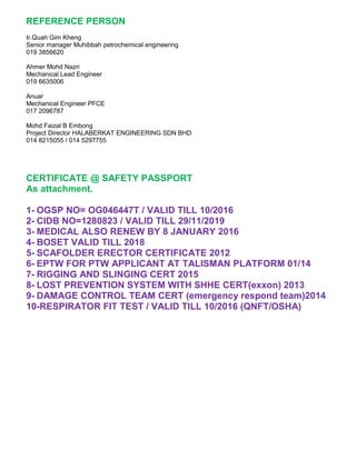 REFERENCE PERSON
Ir.Quah Gim Kheng
Senior manager Muhibbah petrochemical engineering
019 3856620
Ahmer Mohd Nazri
Mechanical Lead Engineer
019 6635006
Anuar
Mechanical Engineer PFCE
017 2096787
Mohd Faizal B Embong
Project Director HALABERKAT ENGINEERING SDN BHD
014 8215055 / 014 5297755
CERTIFICATE @ SAFETY PASSPORT
As attachment.
1- OGSP NO= OG046447T / VALID TILL 10/2016
2- CIDB NO=1280823 / VALID TILL 29/11/2019
3- MEDICAL ALSO RENEW BY 8 JANUARY 2016
4- BOSET VALID TILL 2018
5- SCAFOLDER ERECTOR CERTIFICATE 2012
6- EPTW FOR PTW APPLICANT AT TALISMAN PLATFORM 01/14
7- RIGGING AND SLINGING CERT 2015
8- LOST PREVENTION SYSTEM WITH SHHE CERT(exxon) 2013
9- DAMAGE CONTROL TEAM CERT (emergency respond team)2014
10-RESPIRATOR FIT TEST / VALID TILL 10/2016 (QNFT/OSHA)
 