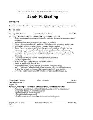 4292 Melrose Club Dr. Matthews, NC 28105704-910-9770sarahmichelle011@gmail.com
Sarah M. Sterling
Objective
To obtain a position that utilizes my current skills and provides opportunity for professional growth.
Experience
February 2011 - Present Liberty Buick GMC Trucks Matthews,NC
Warranty Administrator/Assistant Office Manager (2/11 – present)
 Global Warranty Management Certification (7 GM Global Warranty Management courses
completed)
 Warranty claim processing, submission/payment reconciliation
 Treasury Management/Bank Reconciliation ; funded contracts accounting, positive pay
confirmation, stop payment verification, customer payoff processing
 Human Resources; processing of all new hire paperwork including E-Verify; new hire
orientation; new hire set up for federaland state,medical, dental and profit sharing
 Accounts Payable; month-end reconciliation,posting of inventory,vendor set-up (including
reconciliation of required exemption certificatesand related forms) invoice processing,check
processing
 Accounts Receivable; end of month customer statementpreparation
 New vehicle processing
 Dealer Trade paperwork processing, assignment of MCO
 Bill out Wholesales, process title work
 Treasury Management; cash receipts, bank reconciliation, deposit processing
 Service Department Cashier;inbound/outbound customer calls on switchboard,customer
invoicing and payment processing,collect and controlcustomerdown payment
 Payroll/time card preparation; monthly calculation of Advisor and Technician pay
October 2005 – August
2008; October 2009 –
August 2011
Texas Roadhouse Erie, Pa;
Matthews,NC
Manager/Training Coordinator/A dmin A sstnt/Local Store Marketer
 Managementresponsibility over 50 employees; scheduling,employee evaluations and
management of employee human resource files
 Supervised employee training program
 Payrollpreparation and processing
 New hire orientation,evaluation and human resource file management
August 2010 – August
2011
Buffalo’s Southwest Grill Charlotte, NC
 