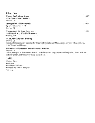 Education
Skills
2007Kaplan Professional School
Real Estate Agent Licensure
Denver, CO
2013Metropolitan State Univeristy
Special Education K-12
Denver, CO
2008University of Northern Colorado
Bachelor of Arts: English Literature
Greeley, CO
IHMS, Marks Systems Training
Denver, CO
Participated in company trainings for Integrated Homebuilder Management Services while employed
with Wonderland Homes.
Delivering An Experience Worth Repeating Training
Denver, CO
While employed at Wonderland Homes I participated in a very valuable training with Carol Smith, an
industry expert, and took away many useful tools.
Closing Sales
Contracts
Customer Relations
Competitive Market Analysis
Teaching
 