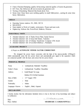  I have Checked Stamping quality & Incoming material quality of motor & generator.
 H.V Test, Tan Delta test ,IR test on motor & generator coil.
 Testing of Insulating Material like break down Test.
 Some time I have been seen welding quality in small fabrication , casting & some time
heavy fabrication.
 Operating System windows 98 , 2000 , XP,7,8
 MS OFFICE
 Open minded to Work in Complex environment, Project and team work.
 Engineering Software like PowerWord, Multisim, Proteous.
 Attended industrial visit of Hydro Power Plant, Sardar Sarovar
 Attended industrial visit of Aasoj Sub Station, Vadodara
 Attended industrial visit of Voltamp Transformer Company LTD, Savali
 Attended industrial visit of Locoshed (Railway) , Nizampura
A Project on AUTOMATIC POWER FACTOR CORRECTION
We designed the power factor correction with the help of the microcontroller ATMega16
which automatically sense the low power factor and automatically give signal to the capacitors which
are connected parallel with the load, and correct the low power factor.
Name : Lokhandwala Shahrukh Yusufbhai
Father’s Name : Lokhandwala Yusufbhai Hasanbhai
Address : Limdi Masjid Tai waga
Dabhoi-391110,Dist:Vadodara
Date of Birth : 11th August 1992
Gender : Male
Nationality : Indian
Languages Known : English , Hindi, Gujarati
I hereby declare that the information furnished above is true to the best of my knowledge and subject
to verification
Date:
Place: Dabhoi SHAHRUKH .Y. LOKHANDWALA
SKILLS
INDUSTRIAL VISITS
INDUSTRIAL VISIT:
INDUSTRIAL VISIT:
ACADAMIC PROJECT
INDUSTRIAL VISIT:
INDUSTRIAL VISIT:
PERSONAL PROFILE
INDUSTRIAL VISIT:
INDUSTRIAL VISIT:
DECLARATION
INDUSTRIAL VISIT:
INDUSTRIAL VISIT:
 