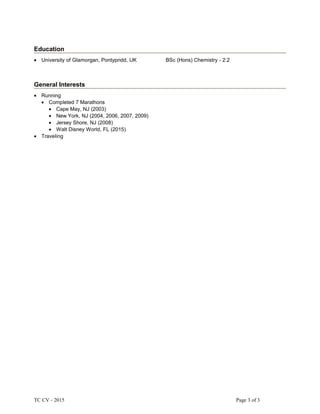 Education
• University of Glamorgan, Pontypridd, UK BSc (Hons) Chemistry - 2:2
General Interests
• Running
• Completed 7 Marathons
• Cape May, NJ (2003)
• New York, NJ (2004, 2006, 2007, 2009)
• Jersey Shore, NJ (2008)
• Walt Disney World, FL (2015)
• Traveling
TC CV - 2015 Page 3 of 3
 