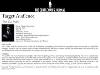 Target Audience
‘The GJ Man’
Name: Edward Mandeville
Gender: Male
Age: 35
Nationality: British
Residence: Kensington
Profession: Self-employed Financial Consultant
Salary: £150,000 p/a (after tax)
Marital Status: Single
Education: Elite boarding schools and Oxford
IDENTIFIERS
The GJ Man lives the “time is money” motto. He is relentless in everything he does both on his professional career as well as his personal
lifestyles. Therefore, he is a dynamic person always out experiencing the best of London nightlife. He appreciates the ﬁnest things in life.
He has expensive taste but understands that intelligent spending power is key.
HOBBIES
The GJ Man has many hobbies including but not limited to, golﬁng, Formula One racing, shooting and yachting. He can be considered a
global jet setter. He appreciates luxury and doesn’t mind showing off a bit of his lifestyle by posting his latest adventures on his Instagram
feed. He loves to travel and have fun with his clique, from the beaches of St. Tropez popping Cristal to heli-skiing in the Swiss Alps. He is
extremely fashion conscious and he can be labelled as the perfect “Yummy” (young urban male). He is a welcome customer in the
swankiest boutiques in London and, as every gentleman should, knows the perfect shops in which to order his tailor-made suits.
He reads The Gentleman’s Journal because he loves to see his own lifestyle portrayed in a magazine as well as to be updated on the
latest luxury trends.
 