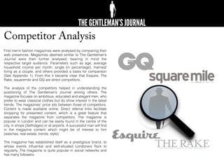 Competitor Analysis
First men’s fashion magazines were analysed by comparing their
web presences. Magazines deemed similar to The Gentleman’s
Journal were then further analysed, bearing in mind the
respective target audience. Parameters such as age, average
household income per month, single (in percentage), married/
living as a couple, and others provided a basis for comparison
(See Appendix 1). From this it became clear that Esquire, The
Rake, squaremile and GQ are direct competitors.
The analysis of the competitors helped in understanding the
positioning of The Gentleman’s Journal among others. The
magazine focuses on ambitious, educated and elegant men, who
prefer to wear classical clothes but do show interest in the latest
trends. The magazines’ price sits between those of competitors.
Content is made available online. Direct referral links facilitate
shopping for presented content, which is a great feature that
separates the magazine from competitors. The magazine is
popular in London and can be easily found in the centre of the
city, in shops (Selfridges) or at airports. A successful man will ﬁnd
in the magazine content which might be of interest to him
(watches, real estate, trends, style).
The magazine has established itself as a prestigious brand, to
whose events inﬂuential and well-situated Londoners ﬂock to
regularly. The magazine is quite popular in social networks and
has many followers.
 