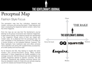Perceptual Map
Fashion Style Focus
The perception map has four indicators: classical and
modern, exclusive and across-the-board. These features will
help in evaluating the respective fashion content, rather than
the entire magazine.
From the map we can see that The Gentleman’s Journal
belongs to the group of exclusive and classical magazines.
It goes without saying, that classical brands are represented
in the magazine, though some of them are tinged with
modern style. As is observed from the perceptual map, the
main competitor of The Gentleman’s Journal is The Rake as
it scores similarly on the analysed features. However, The
Rake highlights more traditional style and offers primarily
men’s bespoke suits along with supplementary accessories,
all of elite quality and luxurious style.
As for Esquire and GQ, they belong to roughly the same
modern and across-the-board group. Many brands
advertised in those magazines are readily available to the
average consumer. GQ and Esquire are sold worldwide and
publish magazines tailored to speciﬁc countries. The last
competitor, squaremile also displays exclusive fashion but
they are designed mostly for those who are actively keeping
up with the newest and forward-thinking trends.
Classic
Modern
Across-the-board Exclusive
 