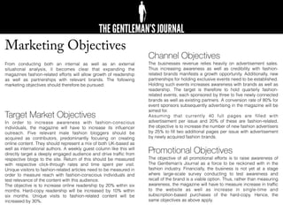 Marketing Objectives
From conducting both an internal as well as an external
situational analysis, it becomes clear that expanding the
magazines fashion-related efforts will allow growth of readership
as well as partnerships with relevant brands. The following
marketing objectives should therefore be pursued:
Target Market Objectives
In order to increase awareness with fashion-conscious
individuals, the magazine will have to increase its inﬂuencer
outreach. Five relevant male fashion bloggers should be
acquired as contributors, predominantly focusing on creating
online content. They should represent a mix of both UK-based as
well as international authors. A weekly guest column like this will
directly target a deeply engaged audience and drive trafﬁc from
respective blogs to the site. Return of this should be measured
with respective click-through rates and time spent per visit.
Unique visitors to fashion-related articles need to be measured in
order to measure reach with fashion-conscious individuals and
test relevance of the content with this audience.
The objective is to increase online readership by 20% within six
months. Hard-copy readership will be increased by 10% within
six months. Unique visits to fashion-related content will be
increased by 30%.
Channel Objectives
The businesses revenue relies heavily on advertisement sales.
Thus increasing awareness as well as credibility with fashion-
related brands manifests a growth opportunity. Additionally, new
partnerships for holding exclusive events need to be established.
Holding such events increases awareness with brands as well as
readership. The target is therefore to hold quarterly fashion-
related events, each sponsored by three to ﬁve newly connected
brands as well as existing partners. A conversion rate of 80% for
event sponsors subsequently advertising in the magazine will be
aimed for.
Assuming that currently 40 full pages are ﬁlled with
advertisement per issue and 20% of these are fashion-related,
the objective is to increase the number of new fashion advertisers
by 25% to ﬁll two additional pages per issue with advertisement
by newly acquired fashion brands.
Promotional Objectives
The objective of all promotional efforts is to raise awareness of
The Gentleman’s Journal as a force to be reckoned with in the
fashion industry. Financially, the business is not yet at a stage
where large-scale survey conducting to test awareness and
recall of the brand is a viable option. Thus, rather than measuring
awareness, the magazine will have to measure increase in trafﬁc
to the website as well as increase in single-time and
subscription-based purchases of the hard-copy. Hence, the
same objectives as above apply.
 