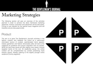 Marketing Strategies
The following section will give an overview of the activities
planned in order to achieve the afore mentioned marketing
objectives. Product, promotion and placement will be discussed.
Pricing is only relevant for the special issue magazine and will
therefore only be discussed brieﬂy.
Product
The aim is to grow The Gentleman’s Journal’s activities in the
fashion industry and establish the brand as a well-known
information source of curated, sophisticated men’s apparel.
Classic gentlemen and fashion aﬁcionados alike will look to the
magazine for guidance and source inspiration from its articles.
While the hard-copy issues will offer slightly more classic choices
targeted mainly at the over 40 readership group, the online
content will be complemented by content presenting more
eclectic pieces, thereby catering to the slightly younger online
audience (Yummy segment).
P
P P
P
 