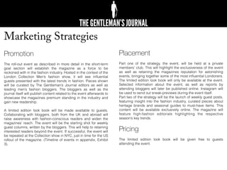 Marketing Strategies
Promotion
The roll-out event as described in more detail in the short-term
goal section will establish the magazine as a force to be
reckoned with in the fashion industry. Hosted in the context of the
London Collection Men’s fashion show, it will see inﬂuential
guests presented with the latest trends in fashion. Pieces shown
will be curated by The Gentleman’s Journal editors as well as
leading men’s fashion bloggers. The bloggers as well as the
journal itself will publish content related to the event afterwards to
showcase the magazines premium standing in the industry and
gain new readership.
A limited edition look book will be made available to guests.
Collaborating with bloggers, both from the UK and abroad will
raise awareness with fashion-conscious readers and widen the
magazines’ reach. The event will be the starting shot for weekly
guest columns, written by the bloggers. This will help to retaining
interested readers beyond the event. If successful, the event will
be repeated at the Collection show in NYC, just in time for the US
rollout of the magazine. (Timeline of events in appendix, Exhibit
3).
Placement
Part one of the strategy, the event, will be held at a private
members’ club. This will highlight the exclusiveness of the event
as well as retaining the magazines reputation for astonishing
events, bringing together some of the most inﬂuential Londoners.
The limited edition look book will only be available at the event.
Selected information about the event, as well as reports by
attending bloggers will later be published online. Instagram will
be used to send out sneak-previews during the event itself.
Part two of the strategy will be the launch of weekly guest posts,
featuring insight into the fashion industry, curated pieces about
heritage brands and seasonal guides to must-have items. This
content will be available exclusively online. The magazine will
feature high-fashion editorials highlighting the respective
season’s key trends.
Pricing
The limited edition look book will be given free to guests
attending the event.
 