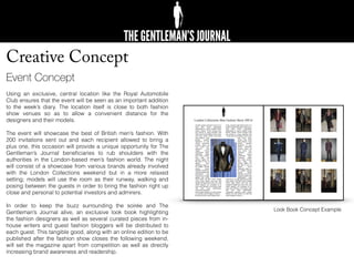 Creative Concept
Event Concept
Using an exclusive, central location like the Royal Automobile
Club ensures that the event will be seen as an important addition
to the week’s diary. The location itself is close to both fashion
show venues so as to allow a convenient distance for the
designers and their models.
The event will showcase the best of British men’s fashion. With
200 invitations sent out and each recipient allowed to bring a
plus one, this occasion will provide a unique opportunity for The
Gentleman’s Journal beneﬁciaries to rub shoulders with the
authorities in the London-based men’s fashion world. The night
will consist of a showcase from various brands already involved
with the London Collections weekend but in a more relaxed
setting; models will use the room as their runway, walking and
posing between the guests in order to bring the fashion right up
close and personal to potential investors and admirers.
In order to keep the buzz surrounding the soirée and The
Gentleman’s Journal alive, an exclusive look book highlighting
the fashion designers as well as several curated pieces from in-
house writers and guest fashion bloggers will be distributed to
each guest. This tangible good, along with an online edition to be
published after the fashion show closes the following weekend,
will set the magazine apart from competition as well as directly
increasing brand awareness and readership.
London Collections Men Fashion Show AW16
Look Book Concept Example
 