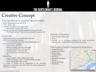Creative Concept
The Gentleman’s Journal Fashion Night
• Date: Wednesday 6 January 2016
• Time: 19:00 –Late
• Location: The Royal Automobile Club
• 89 Pall Mall, London SW1Y5HS
• Private Invitation Only, Guests allowed to bring a plus one
• RSVP required and ticket must be presented upon arrival
Guest List
• Loyal subscribers of The Gentleman’s Journal
• Current and potential investors
• List to be acquired through Rocca Media Agency
• Respected fashion bloggers
• David Evans, Grey Fox
• Matthew Zorpas, Gentleman Blogger
• Jonathan Daniel Pryce, GarconJon
• Scott Schuman, The Sartorialist
• Jim Chapman, jimchapman.co.uk
• Etc..
• Media/Press
• Craig Landale, editor of Menswear Style
• Anthony McGrath, author of Clothes Make the Man
• Other respectable news outlets
• A number of tickets will be distributed to the attending
designers so that they may invite their own loyal customers or
inﬂuential contacts
Sponsors/Suppliers
• Johnny Walker Blue Label
• Floris
• Explore list of company contacts for other potentials
opportunities to coordinate cross-industry sponsors
Participating Fashion Designers/Advertisers
• Private White V.C.
• Aquascutum Men’s
• Hardy Amies
• Chester Barrie
• Duchamp
• Alexander McQueen
• Dunhill
• Gieves & Hawkes
• Paul Smith
Google MapsPhoto Credit: Carroll Maryland Trust Case
 