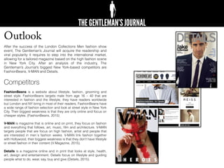 Outlook
After the success of the London Collections Men fashion show
event, The Gentleman’s Journal will acquire the readership and
viral popularity it requires to step into the international market,
allowing for a tailored magazine based on the high fashion scene
in New York City. After an analysis of the industry, The
Gentleman’s Journal’s biggest New York-based competitors are
FashionBeans, V-MAN and Details.
Competitors
FashionBeans is a website about lifestyle, fashion, grooming and
street style. FashionBeans targets male from age 16 – 40 that are
interested in fashion and the lifestyle, they have readers worldwide
but London and NY bring in most of their readers. FashionBeans have
a wide range of fashion selection and look at street style in New York
City. Their biggest weakness is that they are only online and focus on
cheaper styles. (FashionBeans, 2015)
V-MAN is magazine that is online and on print, they focus on fashion
and everything that follows, art, music, ﬁlm and architecture. V-MAN
targets people that are focus on high fashion, artist and people that
are interested in men´s fashion weeks. V-MAN link fashion together
with Hollywood, their biggest weakness is that they don’t have lifestyle
or street fashion in their content (V Magazine, 2015).
Details is a magazine online and in print that looks at style, health,
art, design and entertainment. Details focus on lifestyle and guiding
people what to do, wear, say, buy and give (Details, 2015).
 