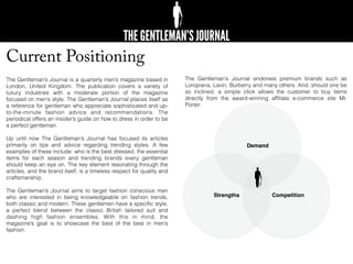 Current Positioning
The Gentleman’s Journal is a quarterly men’s magazine based in
London, United Kingdom. The publication covers a variety of
luxury industries with a moderate portion of the magazine
focused on men’s style. The Gentleman’s Journal places itself as
a reference for gentleman who appreciate sophisticated and up-
to-the-minute fashion advice and recommendations. The
periodical offers an insider’s guide on how to dress in order to be
a perfect gentleman.
Up until now The Gentleman’s Journal has focused its articles
primarily on tips and advice regarding trending styles. A few
examples of these include: who is the best dressed, the essential
items for each season and trending brands every gentleman
should keep an eye on. The key element resonating through the
articles, and the brand itself, is a timeless respect for quality and
craftsmanship.
The Gentleman’s Journal aims to target fashion conscious men
who are interested in being knowledgeable on fashion trends,
both classic and modern. These gentlemen have a speciﬁc style,
a perfect blend between the classic British tailored suit and
dashing high fashion ensembles. With this in mind, the
magazine’s goal is to showcase the best of the best in men’s
fashion.
The Gentleman’s Journal endorses premium brands such as
Loropiana, Lavin, Burberry and many others. And, should one be
so inclined, a simple click allows the customer to buy items
directly from the award-winning afﬁliate e-commerce site Mr.
Porter.
Demand
Strengths Competition
 