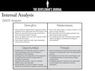 Internal Analysis
Strengths
• Clear audience segmentation targeting reﬁned
gentlemen who appreciate the ﬁner things in life
• Allows for discovery & purchase of elite local
and international fashion brands
• Easily navigable online site with original content
and style information
• High-quality readership with high disposable
income and inﬂuence
Weaknesses
• Due to the wide variety of content, fashion is not
given enough attention
• Not all brands that ﬁt the target audience are
advertised through website
• No collaborations with inﬂuential social media
players (bloggers, professional Instagram
personalities)
Opportunities
• Collaboration with speciﬁc brands in order to
raise awareness and enrich the fashion
component of the magazine
• Leverage the niche reputation of the magazine
through speciﬁc events to target fashion-
conscious customers
• Target the US market in order to increase
market share internationally
• Strong growth in the men’s fashion industry
opens up a potentially untapped customer base
Threats
• Lack of budget and funding could keep certain
brands from collaboration with The Gentleman’s
Journal
• Competitors have ﬁrst-mover advantages such
as established brand recall among a larger
market share
• Unreliable payment instalments by advertisers
could threaten the sustenance monthly
operations
SWOT Analysis
 