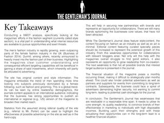 Key Takeaways
Conducting a SWOT analysis, speciﬁcally looking at the
magazines’ efforts in the fashion segment (currently called style
section), is a vital part in understanding what internal resources
are available to pursue opportunities and avert threats.
The men’s fashion industry is rapidly growing, even outpacing
parts of the female fashion industry in the UK (Business of
Fashion 2014). Dunhill, among others, recently announced to
heavily invest into the fashion part of their business. Highlighting
the magazines clear customer understanding and
consequential efﬁcient targeting capabilities will be beneﬁcial in
gaining a share of said investments, which inherently will partly
be allocated to advertising.
The site has original content and style information. The
magazine embodies the trend of men spending more time
looking into subjects previously dominated by a female
following, such as fashion and grooming. This is a global trend.
As can be seen by online readership demographics, the
journals content appeals to an international audience, indicating
that the business has strong opportunities to publish an
international or regional (e.g., US) version of the magazine to
broaden their market reach.
Statistics from the assumed strong referral quality of the site
(e.g., referral to Mr. Porter) can be used to highlight the
effectiveness of possible advertising on the site as well as in the
hard-copy.
This will help in securing new partnerships with brands and
represents an opportunity for collaborations. There are still many
brands epitomising the businesses core values, that have not
been attracted.
While The Gentleman’s Journal does feature style-content, the
content focusing on fashion as an industry as well as an art is
minimal. Editorial content featuring curated specialty pieces
should be increased to represent the extensive growth of this
industry. From this weakness opportunities for collaborations
with relevant bloggers arise. Not only will this help with the
magazines overall struggle to ﬁnd good editors, it also
represents an opportunity to grow readership from co-creation.
The next weakness is that not all possible brands that interest
target audience is presented in the journal.
The ﬁnancial situation of the magazine poses a monthly
occurring threat, making it difﬁcult to strategically plan months
ahead. This could also hinder potential advertisers as well as
partners and suppliers for events from committing to long-term
contracts. Subsequently, the business could face a spiral of
advertisers demanding higher security, not wanting to commit
long-term, leading to potential cash shortages for the journal.
In conclusion, The Gentleman’s Journal has weaknesses that
are resolvable in a reasonable time span. It needs to utilise its
core strength, its quality readership, to convince brands of their
effectiveness in marketing to individuals with high disposable
incomes. Building upon their strengths and with these
actualising their opportunities can in the long-term lead to a
healthier ﬁnancial situation.
 