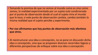 • Tomando la premisa de que no vemos al mundo como es sino como
somos, la realidad experimentada por un sujeto está condicionada
por el punto de observación desde el cual el sujeto mira el mundo
que le toca; si este punto de observación cambia, cambia también la
misma realidad que el sujeto percibe y experimenta.
• Por eso afirmamos que hay puntos de observación más efectivos
que otros.
• Al reestructurar una idea o concepción, no se pone en discusión dicha
idea o concepción, sino que se proponen diversos recorridos lógicos y
diferentes perspectivas de enfoque sobre esa idea o concepción.
 