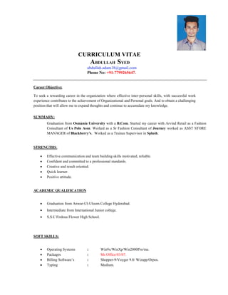 CURRICULUM VITAE
ABDULLAH SYED
abdullah.adam18@gmail.com
Phone No: +91-7799265647.
Career Objective:
To seek a rewarding career in the organization where effective inter-personal skills, with successful work
experience contributes to the achievement of Organizational and Personal goals. And to obtain a challenging
position that will allow me to expand thoughts and continue to accumulate my knowledge.
SUMMARY:
Graduation from Osmania University with a B.Com. Started my career with Arvind Retail as a Fashion
Consultant of Us Polo Assn. Worked as a Sr Fashion Consultant of Journey worked as ASST STORE
MANAGER of Blackberry’s. Worked as a Trainee Supervisor in Splash.
STRENGTHS:
 Effective communication and team building skills motivated, reliable.
 Confident and committed to a professional standards.
 Creative and result oriented.
 Quick learner.
 Positive attitude.
ACADEMIC QUALIFICATION
 Graduation from Anwar-Ul-Uloom College Hyderabad.
 Intermediate from International Junior college.
 S.S.C Firdous Flower High School.
SOFT SKILLS:
 Operating Systems : Win9x/WinXp/Win2000Pro/me.
 Packages : Ms Office/03/07.
 Billing Software’s : Shopper-9/Voyger 9.0/ Wizapp/Orpos.
 Typing : Medium.
 