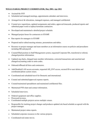 WELLS FARGO, PROJECT COORDINATOR, May 2001- Apr 2011
• Assisted the SVP.
• Scheduled and managed meetings, appointments calendars and interviews.
• Arranged travel & relocations, managed expenses, and managed confidential.
• Created new requisitions, updated assignments and orders, approved timecards, produced reports and
submitted paper work to replace/terminate contractors.
• Developed and maintained a detailed project schedule.
• Managed project hours for contractors in STAMP.
• Ran reports for managers in STAMP.
• Prepared and/or edited meeting minutes, presentations and tables.
• Resource to project manager and team members as an information source on policies and procedures
including HR and payroll.
• Created/filled position in Staff Management system, requested Corporate IDs, transferred or rehired,
changed position information.
• Updated org charts, changed team member information, corrected transactions and searched and
changed accounting codes to units codes.
• Onboard/offboard all hires and contractors.
• Add/Disabled LAN access accounts, requested AD_ENT access, secured ID or user delete and
coordinated phone system issues.
• Coordinated and scheduled travel for Domestic and international.
• Created and submitted/approved expense reports.
• Created/maintained spreadsheets and maintained confidential files.
• Maintained PTO chart and contact information.
• Scheduled interviews.
• Ordered equipment and office supplies.
• Processed invoices.
• Coordinated multiple projects across multiple venues.
• Responsible for tracking project changes and produces updated site based schedule as agreed with the
project manager.
• Maintained project status reports.
• Scheduled corporate resources to the various projects.
• Coordinated real estate moves.
 