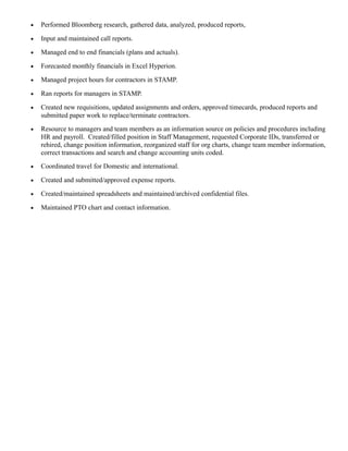 • Performed Bloomberg research, gathered data, analyzed, produced reports,
• Input and maintained call reports.
• Managed end to end financials (plans and actuals).
• Forecasted monthly financials in Excel Hyperion.
• Managed project hours for contractors in STAMP.
• Ran reports for managers in STAMP.
• Created new requisitions, updated assignments and orders, approved timecards, produced reports and
submitted paper work to replace/terminate contractors.
• Resource to managers and team members as an information source on policies and procedures including
HR and payroll. Created/filled position in Staff Management, requested Corporate IDs, transferred or
rehired, change position information, reorganized staff for org charts, change team member information,
correct transactions and search and change accounting units coded.
• Coordinated travel for Domestic and international.
• Created and submitted/approved expense reports.
• Created/maintained spreadsheets and maintained/archived confidential files.
• Maintained PTO chart and contact information.
 