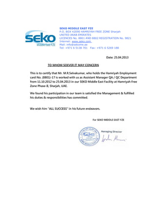 This is to certify that Mr. M.R.Selvakumar, who holds the Hamriyah Employment
card No. (8801)-17 is worked with us as Assistant Manager QA / QC Department
from 11.10.2012 to 25.04.2013 in our SEKO Middle East Facility at Hamriyah Free
Zone Phase-II, Sharjah, UAE.
We found his participation in our team is satisfied the Management & fulfilled
his duties & responsibilities has committed.
For SEKO MIDDLE EAST FZE
SEKO MIDDLE EAST FZE
P.O. BOX 42090 HAMRIYAH FREE ZONE Sharjah
UNITED ARAB EMIRATES
LICENCES No. 8801 AND 8802 REGISTRATION No. 9821
Internet: www.seko.com
Mail: info@sekome.ae
Tel: +971 6 5138 701 Fax: +971 6 5269 188
TO WHOM SOEVER IT MAY CONCERN
Date: 25.04.2013
 