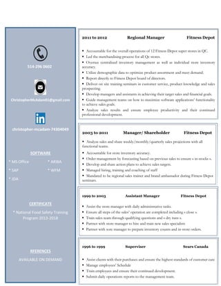514-296 0602
ChristopherMcAdam01@gmail.com
christopher-mcadam-74304049
SOFTWARE
* MS Office * ARIBA
* SAP * WFM
* JDA
CERTIFICATE
* National Food Safety Training
Program 2013-2018
RFERENCES
AVAILABLE ON DEMAND
2011 to 2012 Regional Manager Fitness Depot
 Accountable for the overall operations of 12 Fitness Depot super stores in QC.
 Led the merchandising process for all Qc stores.
 Oversee centralized inventory management as well as individual store inventory
accuracy.
 Utilize demographic data to optimize product assortment and meet demand.
 Report directly to Fitness Depot board of directors.
 Deliver on site training seminars in customer service, product knowledge and sales
prospecting.
 Develop managers and assistants in achieving their target sales and financial goals.
 Guide management teams on how to maximize software applications’ functionality
to achieve sales goals.
 Analyze sales results and ensure employee productivity and their continued
professional development.
2003 to 2011 Manager/ Shareholder Fitness Depot
 Analyze sales and share weekly/monthly/quarterly sales projections with all
functional teams.
 Accountable for store inventory accuracy.
 Order management by forecasting based on previous sales to ensure « in-stocks ».
 Develop and share action plans to achieve sales targets.
 Managed hiring, training and coaching of staff
 Mandated to be regional sales trainer and brand ambassador during Fitness Depot
seminars.
1999 to 2003 Assistant Manager Fitness Depot
 Assist the store manager with daily administrative tasks.
 Ensure all steps of the sales’ operation are completed including « close ».
 Train sales team through qualifying questions and « dry runs ».
 Partner with store manager to hire and train new sales specialists
 Partner with sore manager to prepare inventory counts and in-store orders.
1996 to 1999 Superviser Sears Canada
 Assist clients with their purchases and ensure the highest standards of customer care
 Manage employees’ Schedule
 Train employees and ensure their continued development.
 Submit daily operations reports to the management team.
 