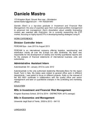 Daniele Mastro 
173 Kingston Road, Ground floor rear - Wimbledon 
daniel.mastro1@gmail.com - +44 7835281840 
Daniele ('Dan') is a top-class graduate in Investment and Financial Risk 
Management. His area of expertise span from multi-asset portfolio management 
to advanced risk management. Dan's dissertation about volatility forecasting 
models was awarded with Distinction. He is currently researching the ETP 
market, focusing on highly liquid ETFs in developing trading strategies using R. 
WORK EXPERIENCE 
Division Controller Intern 
FERCAM Spa - June 2013 to August 2013 
FERCAM is an international company offering logistics, warehousing and 
distribution mainly all over the Europe but also worldwide. My team was 
responsible for the development of weekly and monthly quantitative reports and 
for the analysis of financial statements of international business units and 
subsidiaries. 
Administrative Assistant Intern 
Autoindustriale Srl - January 2012 to June 2012 
Autoindustriale is the only authorized dealership Mercedes-Benz for the region 
South Tyrol in Italy. My duties were related to general office work in different 
departments. I was asked to focus on different projects, firstly on the renewal of 
the ISO 9001 certificate in collaboration with the quality office and senior 
management and later on quantitative analysis in the controlling and marketing 
offices. 
EDUCATION 
MSc in Investment and Financial Risk Management 
Kingston Business School, 2013 to 2014 – DISTINCTION (81% average) 
BSc in Economics and Management 
Università degli Studi di Trento, 2009 to 2012 – 94/110 
LANGUAGES 
 