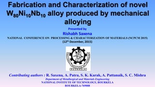 Fabrication and Characterization of novel
W80Ni10Nb10 alloy produced by mechanical
alloying
Presented by
Rishabh Saxena
NATIONAL CONFERENCE ON PROCESSING & CHARACTERIZATION OF MATERIALS (NCPCM 2015)
(12th December, 2015)
Contributing authors : R. Saxena, A. Patra, S. K. Karak, A. Pattanaik, S. C. Mishra
Department of Metallurgical and Materials Engineering
NATIONAL INSTITUTE OF TECHNOLOGY, ROURKELA
ROURKELA-769008
 