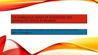 THE AMBIGUOUS LENSES OF INTEGRATED AND
SEGREGATED SPACES IN RELIGION
Race, Religion, Space in Pentecostalism and other Multicultural Denominations
Oliver A. Washington Jr.
 
