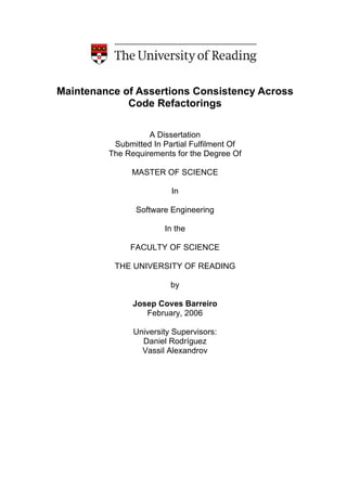 Maintenance of Assertions Consistency Across
Code Refactorings
A Dissertation
Submitted In Partial Fulfilment Of
The Requirements for the Degree Of
MASTER OF SCIENCE
In
Software Engineering
In the
FACULTY OF SCIENCE
THE UNIVERSITY OF READING
by
Josep Coves Barreiro
February, 2006
University Supervisors:
Daniel Rodríguez
Vassil Alexandrov
 