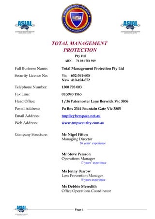 TOTAL MANAGEMENT
PROTECTION
Pty Ltd
ABN 76 084 754 969
Full Business Name: Total Management Protection Pty Ltd
Security Licence No: Vic 652-361-60S
Nsw 410-494-672
Telephone Number: 1300 793 003
Fax Line: 03 5943 1965
Head Office: 1 / 36 Paternoster Lane Berwick Vic 3806
Postal Address: Po Box 2344 Fountain Gate Vic 3805
Email Address: tmp@cyberspace.net.au
Web Address: www.tmpsecurity.com.au
Company Structure: Mr Nigel Fitton
Managing Director
26 years’ experience
Mr Steve Persson
Operations Manager
17 years’ experience
Ms Jenny Barrow
Loss Prevention Manager
15 years experience
Ms Debbie Meredith
Office Operations Coordinator
Page 1
 