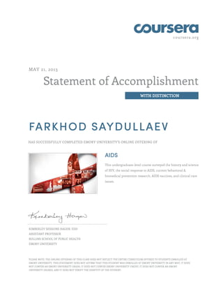 coursera.org
Statement of Accomplishment
WITH DISTINCTION
MAY 21, 2013
FARKHOD SAYDULLAEV
HAS SUCCESSFULLY COMPLETED EMORY UNIVERSITY'S ONLINE OFFERING OF
AIDS
This undergraduate-level course surveyed the history and science
of HIV, the social response to AIDS, current behavioral &
biomedical prevention research, AIDS vaccines, and clinical care
issues.
KIMBERLEY SESSIONS HAGEN, EDD
ASSISTANT PROFESSOR
ROLLINS SCHOOL OF PUBLIC HEALTH
EMORY UNIVERSITY
PLEASE NOTE: THE ONLINE OFFERING OF THIS CLASS DOES NOT REFLECT THE ENTIRE CURRICULUM OFFERED TO STUDENTS ENROLLED AT
EMORY UNIVERSITY. THIS STATEMENT DOES NOT AFFIRM THAT THIS STUDENT WAS ENROLLED AT EMORY UNIVERSITY IN ANY WAY. IT DOES
NOT CONFER AN EMORY UNIVERSITY GRADE; IT DOES NOT CONFER EMORY UNIVERSITY CREDIT; IT DOES NOT CONFER AN EMORY
UNIVERSITY DEGREE; AND IT DOES NOT VERIFY THE IDENTITY OF THE STUDENT.
 