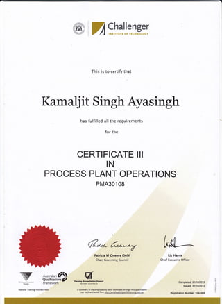 ffi:Challenger
I F{$TtrL}TS *F Tg(t".rhr#rfi dY
This is to certify that
Kamalj it Singh Ayasingh
has fulfllled all the requirements
for the
CERTIFICATE III
IN
PROCESS PLANT OPERATIONS
PMA30108
z ,dl-Patricia M Creevey OAM
Chair, Governing Council
fn ining rcttsdittlitn Gou ficiI
flEgfEAN AUAIEAt tA
A summary ofthe employability skills developed through this qualification
can be downloaded from http://employabilityskills.traininq.com.au
Liz Harris
Chief Executive Officer
NAIbN^LLY &coGNrsED
Australian f 
Qualifications/
Framework' Completed: 31t1012012
lssued:3111012012
Registration Number: 10M489
{
F
National Training Provider: 4265
 