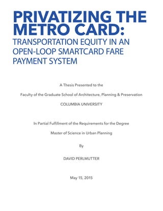 PRIVATIZING THE
METRO CARD:
TRANSPORTATION EQUITY IN AN
OPEN-LOOP SMARTCARD FARE
PAYMENT SYSTEM
A Thesis Presented to the
Faculty of the Graduate School of Architecture, Planning & Preservation
COLUMBIA UNIVERSITY
In Partial Fulfillment of the Requirements for the Degree
Master of Science in Urban Planning
By
DAVID PERLMUTTER
May 15, 2015
 