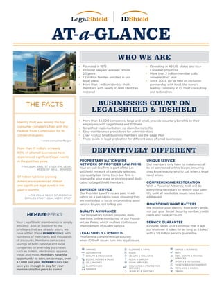AT-a-GLANCE
WHO WE ARE
DEFINITIVELY DIFFERENT
BUSINESSES COUNT ON
LEGALSHIELD & IDSHIELD
•	 Founded in 1972
•	 Provider lawyers’ average tenure:
20 years
•	 1.5 million families enrolled in our
legal plans
•	 More than 1 million identity theft
members with nearly 10,000 identities
restored
•	 Operating in 49 U.S. states and four
Canadian provinces
•	 More than 2 million member calls
answered last year
•	 Since 2003, we’ve held an exclusive
partnership with Kroll, the world’s
leading company in ID Theft consulting
and restoration.
•	 More than 34,000 companies, large and small, provide voluntary benefits to their
employees with LegalShield and IDShield
•	 Simplified implementation; no claim forms to file
•	 Easy maintenance procedures for administrators
•	 Over 47,000 Small Business members use the Legal Plan
•	 Three levels of legal protection for different sizes of small businesses
PROPRIETARY NATIONWIDE
NETWORK OF PROVIDER LAW FIRMS
Your on-call law firm is part of the Le-
galShield network of carefully selected,
top-quality law firms. Each law firm is
licensed in your state or province and dedi-
cated to LegalShield members.
SUPERIOR SERVICE
Our Provider Law Firms are paid in ad-
vance on a per capita basis, ensuring they
are motivated to focus on providing good
service to you, not billing you.
QUALITY ASSURANCE
Our proprietary system provides daily,
real-time, online monitoring of our Provid-
er Law Firms, which enables continuous
improvement of quality service.
LEGALSHIELD + IDSHIELD
Providing a comprehensive solution
when ID theft issues turn into legal issues.
UNIQUE SERVICE
Our members only have to make one call
to be connected with a lawyer, ensuring
they know exactly who to call when a legal
need arises.
COMPREHENSIVE RESTORATION
With a Power of Attorney, Kroll will do
everything necessary to restore your iden-
tity until all resolvable issues have been
addressed.
MONITORING WHAT MATTERS
We monitor your identity from every angle,
not just your Social Security number, credit
cards and bank accounts.
SERVICE GUARANTEE
IDShield backs up it’s promise that it will
do ‘whatever it takes for as long as it takes’
with a $5 million service guarantee.
MEMBERPERKS
Your LegalShield membership is simply
amazing. And, in addition to the
privileges that are already yours, we
have added these MEMBERPERKS with
hundreds of merchants and thousands
of discounts. Members can access
savings at both national and local
companies on everyday purchases
such as tickets, electronics, apparel,
travel and more. Members have the
opportunity to save, on average, over
$2,000 per year. MEMBERPERKS can
save you enough to pay for your
membership for years to come!
THE FACTS
Identity theft was among the top
consumer complaints filed with the
Federal Trade Commission for 16
consecutive years.
—www.consumer.ftc.gov
More than 13 million, or nearly
60%, of all small businesses have
experienced significant legal events
in the past two years.
—DECISION ANALYST STUDY: THE LEGAL
NEEDS OF SMALL BUSINESS
57 million full-time working
Americans experienced at least
one significant legal event in the
past 12 months. 	
—THE LEGAL NEEDS OF AMERICAN
FAMILIES STUDY LEGAL NEEDS STUDY
APPAREL
AUTOMOTIVE
BEAUTY & FRAGRANCE
BOOKS, MOVIES & MUSIC
CELL PHONES
ELECTRONICS
FINANCE
FLOWERS & GIFTS
FOOD
HEALTH & WELLNESS
HOME & GARDEN
HOME SERVICES
INSURANCE & PROTECTION
SERVICES
JEWELRY & WATCHES
OFFICE & BUSINESS
PETS
REAL ESTATE & MOVING
SERVICES
SPORTS & OUTDOORS
TICKETS & ENTERTAINMENT
TOYS, KIDS & BABIES
TRAVEL
 