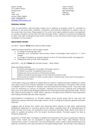 Adam Holden Adam Holden
27 St Helens Road Kilkenny Road
Dringhouses Bennettsbridge
York Kilkenny
YO24 1HR R95 A9P2
Home: 01904 706874
MOB: 07852883150
ajholden7@hotmail.co.uk
PERSONAL PROFILE
I am an enthusiastic, self-motivated worker who is seeking to progress within IT. I consider my
positives to be punctuality, reliability, consistency and proactive approach to clients/ users on
any issues they may have. These aspects of my work have been praised by senior management
on several occasions by the CSO, SVP Ops amongst others. I believe my proactivity/ eagerness
to learn new skills, investigate issues and my attitude to work are what would make me a good
candidate for this position.
EMPLOYMENT HISTORY
July 2015 – Recent Piksel Senior Service Desk Analyst
Additional responsibilities to service desk analyst:
 In charge of training new staff.
 Updating and completely restructuring internal knowledge base {wiki} for 1st Line’s
benefit.
 In charge of heading up projects passed on from 2nd line & Service Desk management.
 Delegating tasks & work were necessary.
April 2013 – July 2015 Piksel Service Desk Analyst ~ Skills utilised
Roles and Responsibilities:
 Proactive management of Incident & Change queue’s.
 Consistent accurate troubleshooting of issues.
 Professional communication of information & fixes.
 Adding and following processes via the internal {company wiki}.
 Work as part of a team to check & assist clients / internal users within strict time-scales to
reach resolutions within SLA’s.
I have been using putty {Telnet cli application} to perform scripted Channel 4 redirects & create
new Ldap accounts for internal members to manage users permissions. This grants them access
to different parts of Channel 4’s Atlassian wiki/ jira/ teamsite and infrastructure. I have also used
putty for searching svn groups as required, checking ULS accounts, opening and configuring
floor ports and performing emergency failovers for the Evolution Gaming network traffic. Putty is
also used by service desk to check traffic is going to the right end ip (TH/IX) for Press Association
and making the DNS failovers when required.
Administered & troubleshoot on Pinsafe/ Webex/ Cisco phone issues/ AD for user and mail
distribution groups/ Microsoft Exchange creation of DL’s/ imaging of laptops/ general hardware
(laptops)
Logging calls & emails from clients and informing teams directly of high alerts. Maintai ning
professional approach to customer service with clients, updating them as to developments of
ticket statuses and issues. Co-ordinating communications between SDMs, Teams and clients in
order to update all parties with the current situational details. Provided support for Mac &
Windows based OS’s.
Evaluation of POM alerts via Nagios to determine the severity of the issue, escalating to relevant
OCE’s when tickets are not accepted or kglue doesn’t alert them. Used Atlassian Crowd
software that works in conjunction with Active Directory, and is used to allocate permissions for
external contractors and users primarily for the Liberty Global team. We are also to be taking on
 