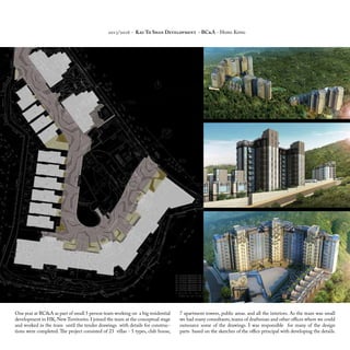 One year at BC&A as part of small 5 person team working on a big residential
development in HK, New Territories. I joined the team at the conceptual stage
and worked in the team until the tender drawings with details for construc-
tions were completed. The project consisted of 23 villas - 5 types, club house,
7 apartment towers, public areas. and all the interiors. As the team was small
we had many consultants,teams of draftsman and other offices where we could
outsource some of the drawings. I was responsible for many of the design
parts based on the sketches of the office principal with developing the details.
2015/2016 - Kau To Shan Development - BC&A - Hong Kong
 