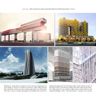 2010-2014 - Own conceptual design for China Constuction International - China
Working for a huge Chinese company just after arriving to Beijing gave me
good insight in situation on Chinese construction market. Many business
trips around the country, site visits, meetings with clients. As a fresh grad-
uate I got a chance to design skyscrappers and buildings with total area in
single project bigger than some European offices would complete in years. It
also left me after a year with many doubts about what makes good architec-
ture. Those aboive are my concepts of office towers, schools, mixed use and
residential buildings where I got full freedom to propose new concepts.
 