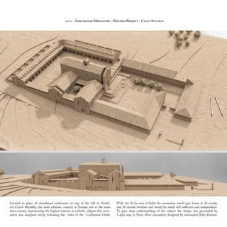 Located in place of abandoned settlement on top of the hill in North-
ern Czech Republic, the most atheistic country in Europe, but at the same
time country experiencing the highest interest in catholic religion this mon-
astery was designed stricty following the rules of the Carthusian Order.
With the 30 ha area of fields the monastery would give home to 24 monks
and 20 secular brothers and would be totaly self sufficient and independent.
To gain deep understanding of the subject the design was proceeded by
3 days stay in Novy Dvor monastery designed by minimalist John Pawson.
2010 - Carthusian Monastery - Diploma Project - Czech Republic
 