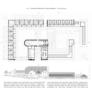 The settlement is planed on two square terraces, each of 48m long side. The
upper one is reserved for the monks only. It consisted of viridarium sur-
rounded by gallery, twelve erems, chapel and centrally located church.
The lower part is the entrance area with the high house, library, guest
rooms, administration part and public chapel. Dressed in simple vernacu-
lar form the monastery is finished in dark wood and shingle following lo-
cal traditions, tied with strong stone wall that gives is the feeling of in-
accessibility as the order doesn’t participate in life of the outside world.
2010 - Carthusian Monastery - Diploma Project - Czech Republic
 